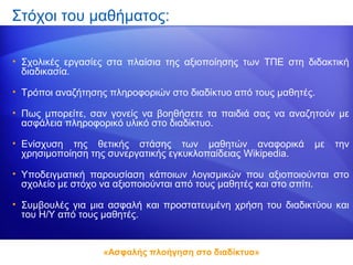 Στόχοι του μαθήματος:

• Σχολικές εργασίες στα πλαίσια της αξιοποίησης των ΤΠΕ στη διδακτική
  διαδικασία.

• Τρόποι αναζήτησης πληροφοριών στο διαδίκτυο από τους μαθητές.

• Πως μπορείτε, σαν γονείς να βοηθήσετε τα παιδιά σας να αναζητούν με
  ασφάλεια πληροφορικό υλικό στο διαδίκτυο.

• Ενίσχυση της θετικής στάσης των μαθητών αναφορικά           με   την
  χρησιμοποίηση της συνεργατικής εγκυκλοπαίδειας Wikipedia.

• Υποδειγματική παρουσίαση κάποιων λογισμικών που αξιοποιούνται στο
  σχολείο με στόχο να αξιοποιούνται από τους μαθητές και στο σπίτι.

• Συμβουλές για μια ασφαλή και προστατευμένη χρήση του διαδικτύου και
  του Η/Υ από τους μαθητές.


                  «Ασφαλής πλοήγηση στο διαδίκτυο»
 