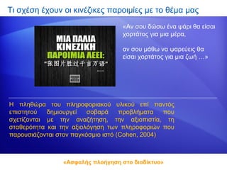 Τι σχέση έχουν οι κινέζικες παροιμίες με το θέμα μας
                                   «Αν σου δώσω ένα ψάρι θα είσαι
                                   χορτάτος για μια μέρα,

                                   αν σου μάθω να ψαρεύεις θα
                                   είσαι χορτάτος για μια ζωή …»




Η πληθώρα του πληροφοριακού υλικού επί παντός
επιστητού   δημιουργεί   σοβαρά     προβλήματα   που
σχετίζονται με την αναζήτηση, την αξιοπιστία, τη
σταθερότητα και την αξιολόγηση των πληροφοριών που
παρουσιάζονται στον παγκόσμιο ιστό (Cohen, 2004)



                 «Ασφαλής πλοήγηση στο διαδίκτυο»
 