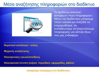 Μέσα αναζήτησης πληροφοριών στο διαδίκτυο
                                         Το διαδίκτυο αποτελεί
                                         αστείρευτη πηγή πληροφοριών.
                                         Μέσω του διαδικτύου μπορούμε
                                         πλέον εύκολα και ανέξοδα να
                                         ενημερωθούμε, να
                                         εκπαιδευτούμε να αναζητήσουμε
                                         πληροφορίες για κάποιο θέμα
                                         που μας ενδιαφέρει.


Θεματικοί κατάλογοι - πύλες

Μηχανές αναζήτησης

Ηλεκτρονικές εγκυκλοπαίδειες

Ηλεκτρονικά έντυπα (λεξικά, περιοδικά, εφημερίδες, βιβλία)


                  «Ασφαλής πλοήγηση στο διαδίκτυο»
 