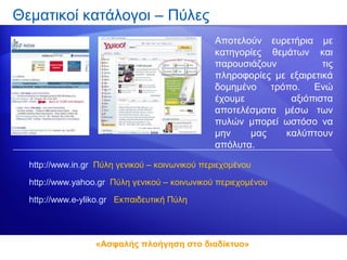 Θεματικοί κατάλογοι – Πύλες
                                                Αποτελούν ευρετήρια με
                                                κατηγορίες θεμάτων και
                                                παρουσιάζουν           τις
                                                πληροφορίες με εξαιρετικά
                                                δομημένο τρόπο. Ενώ
                                                έχουμε         αξιόπιστα
                                                αποτελέσματα μέσω των
                                                πυλών μπορεί ωστόσο να
                                                μην    μας    καλύπτουν
                                                απόλυτα.

  http://www.in.gr Πύλη γενικού – κοινωνικού περιεχομένου

  http://www.yahoo.gr Πύλη γενικού – κοινωνικού περιεχομένου

  http://www.e-yliko.gr Εκπαιδευτική Πύλη




                  «Ασφαλής πλοήγηση στο διαδίκτυο»
 