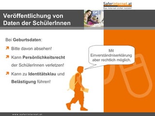 Bei Geburtsdaten:
 Bitte davon absehen!
 Kann Persönlichkeitsrecht
der SchülerInnen verletzen!
 Kann zu Identitätsklau und
Belästigung führen!
w w w . s a f e r i n t e r n e t . a t
Veröffentlichung von
Daten der SchülerInnen
Mit
Einverständniserklärung
aber rechtlich möglich.
 