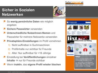  So wenig persönliche Daten wie möglich
angeben
 Sichere Passwörter verwenden
 Unterschiedliche NutzerInnen-Namen und
Passwörter für mehrere Netzwerke verwenden
 Privatsphäre-Einstellungen im Profil vornehmen
1) Nicht auffindbar in Suchmaschinen
2) Profilinhalte nur sichtbar für Freunde
3) Alter: Nur auffindbar für <18 Jährige
 Einstellung bei Veröffentlichungen einzelner
Inhalte  nur für Freunde sichtbar
 Wenn inaktiv, das eigene Profil wieder löschen
Sicher in Sozialen
Netzwerken
w w w . s a f e r i n t e r n e t . a t
 