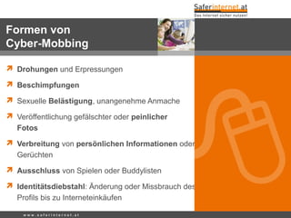  Drohungen und Erpressungen
 Beschimpfungen
 Sexuelle Belästigung, unangenehme Anmache
 Veröffentlichung gefälschter oder peinlicher
Fotos
 Verbreitung von persönlichen Informationen oder
Gerüchten
 Ausschluss von Spielen oder Buddylisten
 Identitätsdiebstahl: Änderung oder Missbrauch des
Profils bis zu Interneteinkäufen
w w w . s a f e r i n t e r n e t . a t
Formen von
Cyber-Mobbing
 