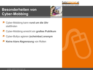  Cyber-Mobbing kann rund um die Uhr
stattfinden
 Cyber-Mobbing erreicht ein großes Publikum
 Cyber-Bullys agieren (scheinbar) anonym
 Keine klare Abgrenzung von Rollen
w w w . s a f e r i n t e r n e t . a t
Besonderheiten von
Cyber-Mobbing
 