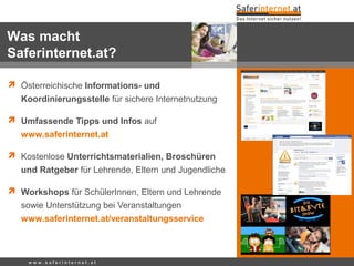 w w w . s a f e r i n t e r n e t . a t
 Österreichische Informations- und
Koordinierungsstelle für sichere Internetnutzung
 Umfassende Tipps und Infos auf
www.saferinternet.at
 Kostenlose Unterrichtsmaterialien, Broschüren
und Ratgeber für Lehrende, Eltern und Jugendliche
 Workshops für SchülerInnen, Eltern und Lehrende
sowie Unterstützung bei Veranstaltungen
www.saferinternet.at/veranstaltungsservice
Was macht
Saferinternet.at?
 
