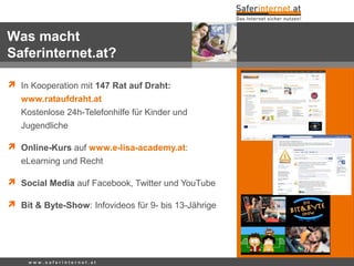 w w w . s a f e r i n t e r n e t . a t
 In Kooperation mit 147 Rat auf Draht:
www.rataufdraht.at
Kostenlose 24h-Telefonhilfe für Kinder und
Jugendliche
 Online-Kurs auf www.e-lisa-academy.at:
eLearning und Recht
 Social Media auf Facebook, Twitter und YouTube
 Bit & Byte-Show: Infovideos für 9- bis 13-Jährige
Was macht
Saferinternet.at?
 