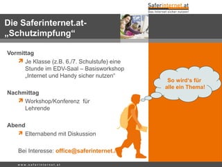 w w w . s a f e r i n t e r n e t . a t
Vormittag
 Je Klasse (z.B. 6./7. Schulstufe) eine
Stunde im EDV-Saal – Basisworkshop
„Internet und Handy sicher nutzen“
Nachmittag
 Workshop/Konferenz für
Lehrende
Abend
 Elternabend mit Diskussion
Bei Interesse: office@saferinternet.at
So wird‘s für
alle ein Thema!
Die Saferinternet.at-
„Schutzimpfung“
 