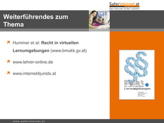  Hummer et al: Recht in virtuellen
Lernumgebungen (www.bmukk.gv.at)
 www.lehrer-online.de
 www.internet4jurists.at
w w w . s a f e r i n t e r n e t . a t
Weiterführendes zum
Thema
 