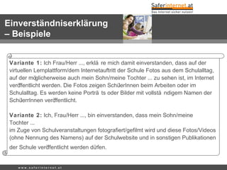 Variante 1: Ich Frau/Herr ..., erklä re mich damit einverstanden, dass auf der
virtuellen Lernplattform/dem Internetauftritt der Schule Fotos aus dem Schulalltag,
auf der möglicherweise auch mein Sohn/meine Tochter ... zu sehen ist, im Internet
veröffentlicht werden. Die Fotos zeigen SchülerInnen beim Arbeiten oder im
Schulalltag. Es werden keine Porträ ts oder Bilder mit vollstä ndigem Namen der
SchülerrInnen veröffentlicht.
Variante 2: Ich, Frau/Herr ..., bin einverstanden, dass mein Sohn/meine
Tochter ...
im Zuge von Schulveranstaltungen fotogra ert/ge lmt wird und diese Fotos/Videosﬁ ﬁ
(ohne Nennung des Namens) auf der Schulwebsite und in sonstigen Publikationen
der Schule veröffentlicht werden dürfen.
w w w . s a f e r i n t e r n e t . a t
Einverständniserklärung
– Beispiele
 