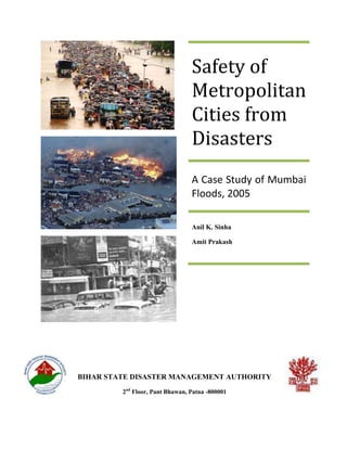 Safety of
                                 Metropolitan
                                 Cities from
                                 Disasters
                                 A Case Study of Mumbai
                                 Floods, 2005

                                 Anil K. Sinha

                                 Amit Prakash




BIHAR STATE DISASTER MANAGEMENT AUTHORITY
         2nd Floor, Pant Bhawan, Patna -800001
 