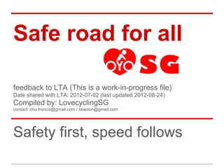 Safe road for all

feedback to LTA (This is a work-in-progress file)
Date shared with LTA: 2012-07-02 (last updated 2012-08-24)
Compiled by: LovecyclingSG
contact: chu.francis@gmail.com / taiwoon@gmail.com




Safety first, speed follows
 