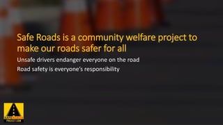 Safe Roads is a community welfare project to
make our roads safer for all
Unsafe drivers endanger everyone on the road
Road safety is everyone’s responsibility
 