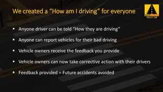 ▪ Anyone driver can be told “How they are driving”
▪ Anyone can report vehicles for their bad driving
▪ Vehicle owners receive the feedback you provide
▪ Vehicle owners can now take corrective action with their drivers
▪ Feedback provided = Future accidents avoided
We created a “How am I driving” for everyone
 