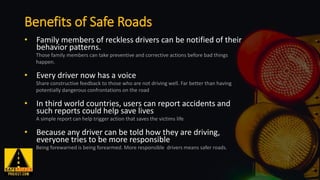 • Family members of reckless drivers can be notified of their
behavior patterns.
Those family members can take preventive and corrective actions before bad things
happen.
• Every driver now has a voice
Share constructive feedback to those who are not driving well. Far better than having
potentially dangerous confrontations on the road
• In third world countries, users can report accidents and
such reports could help save lives
A simple report can help trigger action that saves the victims life
• Because any driver can be told how they are driving,
everyone tries to be more responsible
Being forewarned is being forearmed. More responsible drivers means safer roads.
Benefits of Safe Roads
 