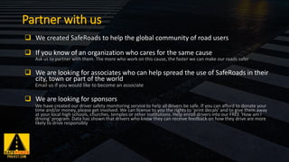 ❑ We created SafeRoads to help the global community of road users
❑ If you know of an organization who cares for the same cause
Ask us to partner with them. The more who work on this cause, the faster we can make our roads safer
❑ We are looking for associates who can help spread the use of SafeRoads in their
city, town or part of the world
Email us if you would like to become an associate
❑ We are looking for sponsors
We have created our driver safety monitoring service to help all drivers be safe. If you can afford to donate your
time and/or money, please get involved. We can license to you the rights to 'print decals' and to give them away
at your local high schools, churches, temples or other institutions. Help enroll drivers into our FREE 'How am I
driving' program. Data has shown that drivers who know they can receive feedback on how they drive are more
likely to drive responsibly
Partner with us
 