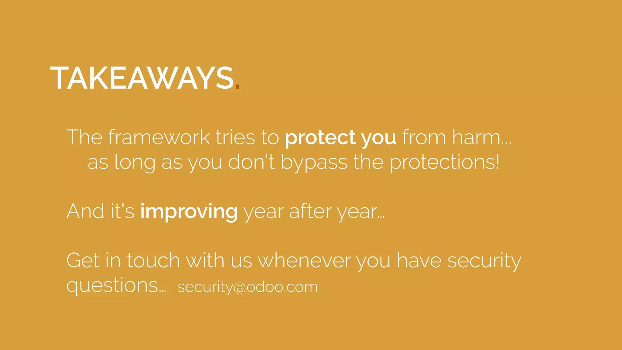 TAKEAWAYS.
The framework tries to protect you from harm...
as long as you don’t bypass the protections!
And it's improving year after year…
Get in touch with us whenever you have security
questions… security@odoo.com
 