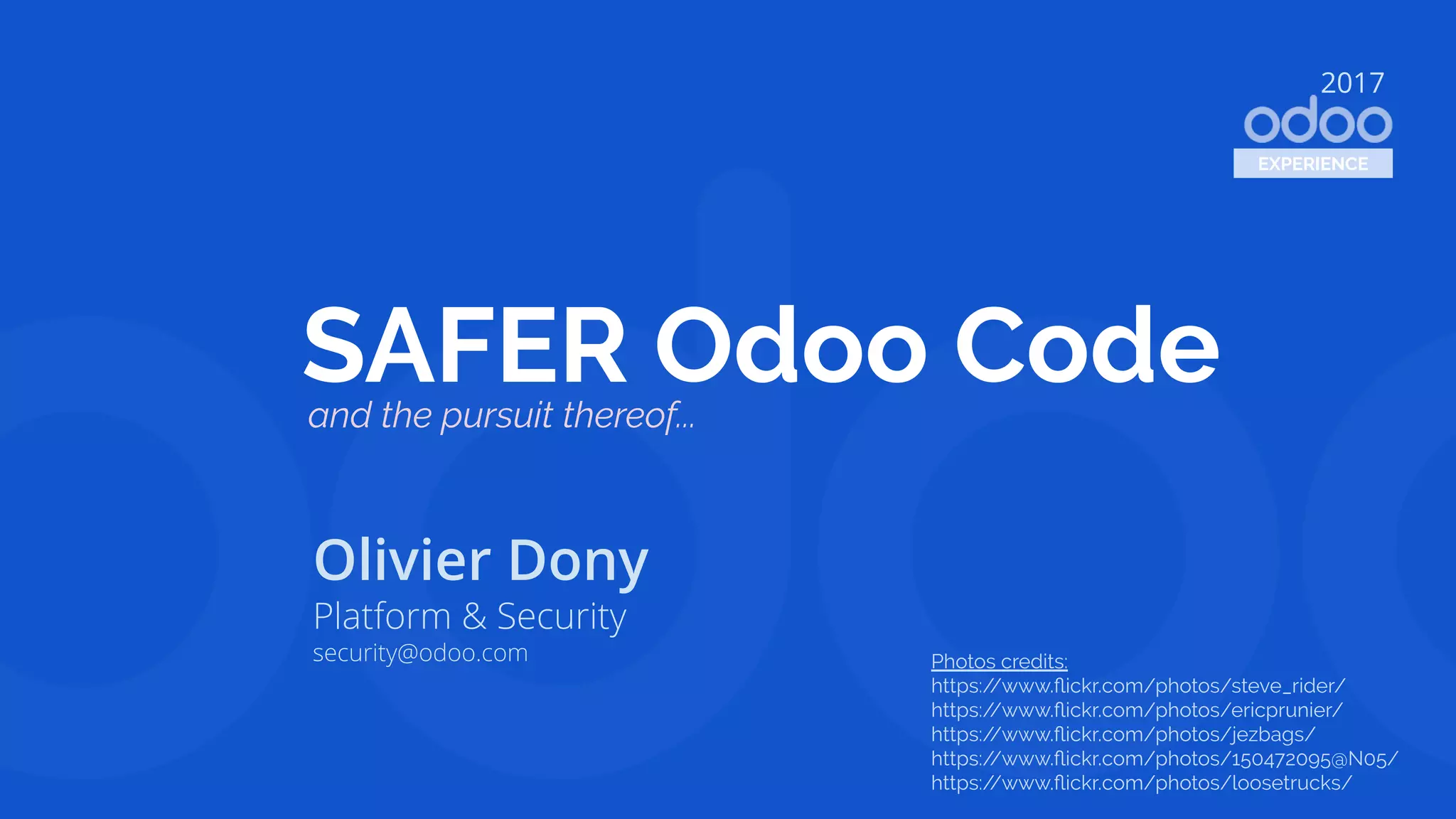 SAFER Odoo Code
Olivier Dony
Platform & Security
security@odoo.com
2017
EXPERIENCE
and the pursuit thereof...
Photos credits:
https://www.ﬂickr.com/photos/steve_rider/
https://www.ﬂickr.com/photos/ericprunier/
https://www.ﬂickr.com/photos/jezbags/
https://www.ﬂickr.com/photos/150472095@N05/
https://www.ﬂickr.com/photos/loosetrucks/
 