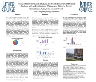 Transportation Behaviors: Studying the Health Behaviors of Decorah Students with an Emphasis on Walking and Biking to School.  Nicole Littlejohn, Audrey Seitz, and Kristin Trudell Luther College Psychology Department Abstract How do Decorah students get to/from school?  With an interest in children’s health behavior, this study focused on factors influencing transportation methods.  513 students were surveyed at Carrie Lee Elementary, John Cline Elementary and Decorah Middle School.  Most students were found to take the bus or a family vehicle to/from school.  In terms of walking/biking, 9.5% of students walk/bike to school.  12.3% of students walk/bike from school.  Contributing factors included the following on a significance level of p<.05: distance from school, school activities, traffic speed, amount of traffic, walking/biking companion, sidewalk availability, and crossing guard presence.  While a majority of parents believed that walking/biking was a healthy activity, it was found to be impractical for many due to the above factors.  Introduction What methods do children take to go to/from John Cline Elementary, Carrie Lee Elementary, and Decorah Middle School?  Surveys were given to students at John Cline Elementary, Carrie Lee Elementary, and Decorah Middle School the week of October 13th.  Students were asked to take it home to their parents/guardians in order to be filled out.  The survey asked questions such as “On most days how does your child arrive and leave for home after school?”, “What issues affected your decision to allow or not allow your child to walk or bike?” and “How healthy do you believe that walking or biking is for your child?”.  513 surveys were returned.  It is hypothesized that most children are currently taking the school bus due to travel distance.  It is also thought that while most parents view walking or biking as a healthy activity, distance and time constraints inhibit children from walking or biking. According to the surveys, the main reasons for children not walking or biking to and from school are due to distance, after school activities, speed of traffic, amount of traffic, having a walking companion, sidewalks, and crossing guards.   Methods Participants were students in the Decorah School system.  The schools included John Cline Elementary, Carrie Lee Elementary and Decorah Middle School which includes grades K-8.  Surveys were handed out to all students enrolled in these three schools.  There were 513 total participants, including 254 males and 258 females.  205 surveys were received back from John Cline, 187 surveys from Carrie Lee, and 121 from the Middle School.  Ages ranged from 4 to 14 years old.  The surveys were obtained from the Northeast Iowa Safe Routes to School from Ann Mansfield, and distributed them to John Cline Elementary, Carrie Lee Elementary, and Decorah Middle School.  The survey consisted of 16 questions, one page front and back (Mansfield, 2008).   Results We analyzed the data collected through surveys using SPSS.  To analyze the contributing factors, we created a Frequency Table using Excel and SPSS.  We also used a Pearson Chi-Square to determine the significance of each factor.  We found the following factors to be significant on a level of p<.05: distance from school, after school activities, speed of traffic, amount of traffic, availability of an adult to go with, sidewalk availability, and presence of a crossing guard.  These factors were influential in the parents’ decision to allow their child to walk or bike to/from school.  We used SPSS to calculate the percentages of students walking or biking to/from school.  6.6% of students walk to school and 2.9% of students bike to school.  9.6% of students walk from school and 2.7% of students bike from school.  Conclusion We found several factors that indicate why students may or may not be walking or biking.  These can all be seen in Figure 3. Our research suggests that 27.1% of parents surveyed considered sidewalks to be a large enough issue to prevent their children from walking or biking to/from school. We found that 82.4% of parents state distance as a main concern for walking or biking. 58.7% of students surveyed live more than 2 miles away, making walking or biking impractical. While many parents believed walking/biking was healthy, we found 88.7% of students take either the bus or a family vehicle to school.  We also found 85.4% take either the bus or a family vehicle from school.  9.5% of Decorah students walk/bike to school and 12.3 % of Decorah students walk/bike from school.  ,[object Object],[object Object],[object Object],[object Object],[object Object],[object Object],[object Object],[object Object],[object Object],Figure 4 Figure 2 Figure 3 Figure 1 