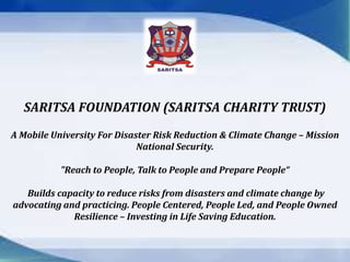 SARITSA FOUNDATION (SARITSA CHARITY TRUST) 
A Mobile University For Disaster Risk Reduction & Climate Change – Mission 
National Security. 
"Reach to People, Talk to People and Prepare People“ 
Builds capacity to reduce risks from disasters and climate change by 
advocating and practicing. People Centered, People Led, and People Owned 
Resilience – Investing in Life Saving Education. 
 