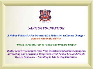 SARITSA FOUNDATION
A Mobile University For Disaster Risk Reduction & Climate Change –
Mission National Security.
"Reach to People, Talk to People and Prepare People“
Builds capacity to reduce risks from disasters and climate change by
advocating and practicing. People Centered, People Led, and People
Owned Resilience – Investing in Life Saving Education.
 