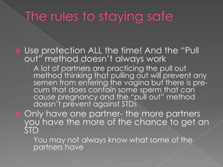 The rules to staying safeUse protection ALL the time! And the “Pull out” method doesn’t always workA lot of partners are practicing the pull out method thinking that pulling out will prevent any semen from entering the vagina but there is pre-cum that does contain some sperm that can cause pregnancy and the “pull out” method doesn’t prevent against STDsOnly have one partner- the more partners you have the more of the chance to get an STDYou may not always know what some of the partners have