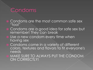 GET TESTED- if you haven't been safe in the past now is a good time to get tested and “turn over a new leaf”CondomsCondoms are the most common safe sex “tool”Condoms are a good idea for safe sex but remember! They can breakUse a new condom every time when having sexCondoms come in a variety of different colors, textures and flavors to fit everyone's needs MAKE SURE TO ALWAYS PUT THE CONDOM ON CORRECTLY!