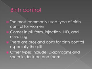 Birth controlThe most commonly used type of birth control for womenComes in pill form, injection, IUD, and nuva ringThere are pros and cons for birth control especially the pillOther types include: Diaphragms and  spermicidal lube and foam