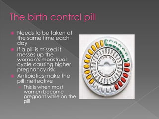The birth control pillNeeds to be taken at the same time each dayIf a pill is missed it messes up the women's menstrual cycle causing higher pregnancy riskAntibiotics make the pill ineffectiveThis is when most women become pregnant while on the pill