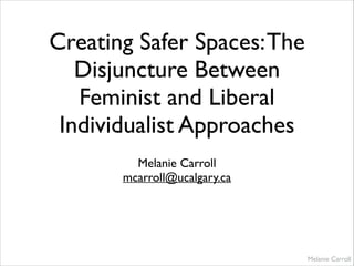 Creating Safer Spaces:The
Disjuncture Between
Feminist and Liberal
Individualist Approaches
Melanie Carroll	

mcarroll@ucalgary.ca
Melanie Carroll
 