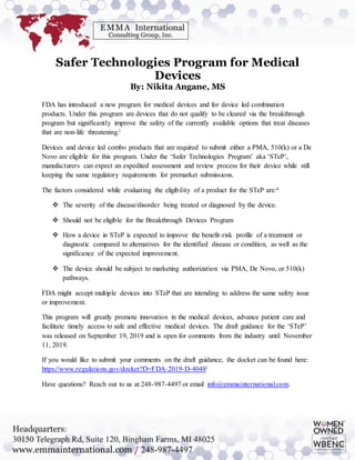 Safer Technologies Program for Medical
Devices
By: Nikita Angane, MS
FDA has introduced a new program for medical devices and for device led combination
products. Under this program are devices that do not qualify to be cleared via the breakthrough
program but significantly improve the safety of the currently available options that treat diseases
that are non-life threatening.i
Devices and device led combo products that are required to submit either a PMA, 510(k) or a De
Novo are eligible for this program. Under the ‘Safer Technologies Program’ aka ‘STeP’,
manufacturers can expect an expedited assessment and review process for their device while still
keeping the same regulatory requirements for premarket submissions.
The factors considered while evaluating the eligibility of a product for the STeP are:ii
 The severity of the disease/disorder being treated or diagnosed by the device.
 Should not be eligible for the Breakthrough Devices Program
 How a device in STeP is expected to improve the benefit-risk profile of a treatment or
diagnostic compared to alternatives for the identified disease or condition, as well as the
significance of the expected improvement.
 The device should be subject to marketing authorization via PMA, De Novo, or 510(k)
pathways.
FDA might accept multiple devices into STeP that are intending to address the same safety issue
or improvement.
This program will greatly promote innovation in the medical devices, advance patient care and
facilitate timely access to safe and effective medical devices. The draft guidance for the ‘STeP’
was released on September 19, 2019 and is open for comments from the industry until November
11, 2019.
If you would like to submit your comments on the draft guidance, the docket can be found here:
https://www.regulations.gov/docket?D=FDA-2019-D-4048i
Have questions? Reach out to us at 248-987-4497 or email info@emmainternational.com.
 