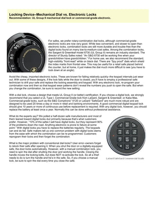 Locking Device–Mechanical Dial vs. Electronic Locks
Recommendation: UL Group II mechanical dial lock or commercial-grade electronic.
For safes, we prefer rotary-combination dial locks, although commercial-grade
electronic locks are now very good. While less convenient, and slower to open than
electronic locks, combination locks are still more durable and trouble-free than the
digital locks found on many low-to-medium-cost safes. Among the combination locks,
the Sargent & Greenleaf model 6730 (UL Group II) remains an industry standard. The
director of Sturdy Safes noted: “An S&G 6730 will be working fine when your
grandchildren have grandchildren.” For home use, we also recommend the standard,
high-visibility “front-read” white on black dial. There are “Spy proof” dials which shield
the index marks from frontal view. This may be useful for a retail safe placed behind
the counter, but at home, it just makes the dial much more difficult to see (you have to
look down at an angle).
Avoid the cheap, imported electronic locks. These are known for failing relatively quickly–the keypad internals just wear
out. With some of these designs, if the lock fails while the door is closed, you’ll have to employ a professional safe
technician to drill your safe and replace the locking assembly and keypad. With any electronic lock, re-program your
combination now and then so that keypad wear patterns don’t reveal the numbers you push to open the safe. But when
you change the combination, be sure to record the new setting.
With a dial lock, choose a design that meets UL Group II (or better) certification. If you choose a digital lock, we strongly
recommend that you select a UL Type I, Commercial Grade lock from LaGard, Sargent & Greenleaf, or Kaba Mas.
Commercial-grade locks, such as the S&G Comptronic” 6120 or LaGard “SafeGard” are much more robust and are
designed to be used 20 times a day or more in retail and banking environments. A good commercial digital keypad lock
should give 10 years or more of continuous use before replacement is required. With any digital lock, however, you should
replace the battery at least once a year. Normally this can be done without professional assistance.
What do the experts say? We polled a half-dozen safe manufacturers and most of
them leaned toward digital locks–but primarily because that’s what customers
prefer. However, “10% of the safes I sell have digital locks, but they represent 90%
of the problems down the road. Anything electronic is prone to failure at some
point.” With digital locks you have to replace the batteries regularly. The keypads
can and do fail. Safe makers tell us one common problem with digital locks stems
from the ease with which the combination can be re-programmed. Customers
reprogram their locks and then forget the combination.
What is the major problem with conventional dial locks? User error–owners forget
to relock their safe after opening it. When you shut the door on a digitally-equipped
safe, the door locks automatically. However, with a manual combination lock, you
need to spin the dial after shutting the door and working the handle. Closing the
handle moves the locking bolts, but does NOT re-activate the lock. So all a thief
needs to do is turn the handle and he’s in the safe. So, if you choose a manual
lock, be sure to spin the dial every time you close the safe.
 