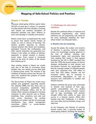 Safe School Policies and Practices 
Plan Nepal 
This study is commissioned by Plan Nepal in the support from NDRC Nepal 
Mapping of Safe-School Policies and Practices 
Chapter 1: Prelude 
Because school-going children spend about 30-35% of each day in school, it is essential to make schools safe from disasters. Creating safe schools can minimize disruptions of education activities and allow children to learn and develop in a healthy environment. 
Recent events have re-emphasized the need to ensure that schools remain ‘havens of safety’ as well as 'centres of learning'. The media’s graphic reporting on climate- induced disasters like floods and landslides, geological hazards like earthquakes, and other natural calamities has generated new interest in the safety of millions of children, especially in schools situated in disaster- prone areas. Every parent is concerned about of the level of safety of the schools their children go to. 
Most existing schools in Nepal are unsafe and, due to the lack of awareness about disaster risks, new schools are too often built in disaster-prone areas. The increase in the incidence of disaster events over the past 25 years has rendered the problem of unsafe school even graver. 
The Government of Nepal has issued many policies and guidelines regarding disaster risk reduction (DRR), but they focus only on structural components, specifically those regarding earthquake safety, and do not include safety measures designed to increase resistance to other hazards such as floods, landslides, fires, windstorm, and cold and heat waves. Moreover, the existing guidelines are unclear and do not encourage contributions from school management committees (SMCs) or parent-teacher associations (PTAs). 
1.1 Challenges for safe-school initiatives 
Despite the combined efforts of national and international organizations, safe school initiatives are not progressing well. Some of the many challenges impeding the ‘safe- school mission’ are discussed below. 
a. Disaster risks are increasing 
Around the globe, the number and severity of disasters is growing. Extreme weather events are increasingly causing upheaval in the lives of children, violating their fundamental rights, and preventing them from meeting their needs. A flash appeal launched by the UN in 2007 revealed that since the 1970s the annual number of natural disasters attributable to both climatic and non-climatic hazards has quadrupled and that the average number of affected people each year increased from 100 million to more than 250 million. Disaster risk has increased mainly due to increases in environmental degradation as well as exposure and vulnerability to weather and climate hazards. 
Children constitute the group most vulnerable to disaster most because of their age- specific vulnerabilities and very limited capacity to cope during a disaster. Factors such as age, knowledge, and physical strength affect their ability to cope and survive in a disaster context. When their families lose their livelihoods, it is children who most often end up homeless, hungry and deprived. 
As the frequency and intensity of extreme climatic events rises, a growing number of school-going children, including the disabled,  