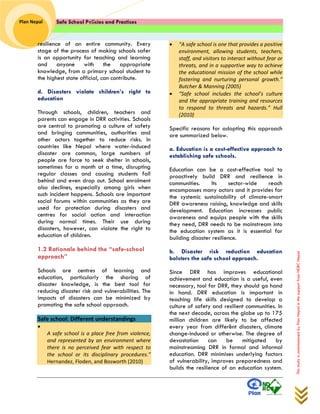 Safe School Policies and Practices 
Plan Nepal 
This study is commissioned by Plan Nepal in the support from NDRC Nepal 
resilience of an entire community. Every stage of the process of making schools safer is an opportunity for teaching and learning and anyone with the appropriate knowledge, from a primary school student to the highest state official, can contribute. 
d. Disasters violate children’s right to education 
Through schools, children, teachers and parents can engage in DRR activities. Schools are central to promoting a culture of safety and bringing communities, authorities and other actors together to reduce risks. In countries like Nepal where water-induced disaster are common, large numbers of people are force to seek shelter in schools, sometimes for a month at a time, disrupting regular classes and causing students fall behind and even drop out. School enrolment also declines, especially among girls when such incident happens. Schools are important social forums within communities as they are used for protection during disasters and centres for social action and interaction during normal times. Their use during disasters, however, can violate the right to education of children. 
1.2 Rationale behind the “safe-school approach” 
Schools are centres of learning and education, particularly the sharing of disaster knowledge, is the best tool for reducing disaster risk and vulnerabilities. The impacts of disasters can be minimized by promoting the safe school approach. 
Safe school: Different understandings  “ A safe school is a place free from violence, and represented by an environment where there is no perceived fear with respect to the school or its disciplinary procedures.” Hernandez, Floden, and Bosworth (2010)  “A safe school is one that provides a positive environment, allowing students, teachers, staff, and visitors to interact without fear or threats, and in a supportive way to achieve the educational mission of the school while fostering and nurturing personal growth.” Butcher & Manning (2005)  “Safe school includes the school’s culture and the appropriate training and resources to respond to threats and hazards.” Hull (2010) 
Specific reasons for adopting this approach are summarized below. 
a. Education is a cost-effective approach to establishing safe schools. 
Education can be a cost-effective tool to proactively build DRR and resilience in communities. Its sector-wide reach encompasses many actors and it provides for the systemic sustainability of climate-smart DRR awareness raising, knowledge and skills development. Education increases public awareness and equips people with the skills they need, DRR needs to be mainstream into the education system as it is essential for building disaster resilience. 
b. Disaster risk reduction education bolsters the safe school approach. 
Since DRR has improves educational achievement and education is a useful, even necessary, tool for DRR, they should go hand in hand. DRR education is important in teaching life skills designed to develop a culture of safety and resilient communities. In the next decade, across the globe up to 175 million children are likely to be affected every year from different disasters, climate change-induced or otherwise. The degree of devastation can be mitigated by mainstreaming DRR in formal and informal education. DRR minimises underlying factors of vulnerability, improves preparedness and builds the resilience of an education system.  