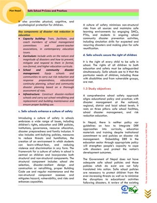Safe School Policies and Practices 
Plan Nepal 
This study is commissioned by Plan Nepal in the support from NDRC Nepal 
It also provides physical, cognitive, and psychological protection for children. 
Key components of disaster risk reduction in education  Capacity building: Train, facilitate, and coach members of school management committees and parent-teacher associations, in contemporary education issues.  Curriculum: Include units on the nature and magnitude of disasters and how to prevent, mitigate and respond to them in formal, non-formal, and higher education curricula.  School and community disaster management: Equip schools and communities to carry out risk reduction and response preparedness, educational continuity planning, school and community disaster planning based on a thorough assessment of risks.  Infrastructure: Construct disaster-resilient schools and carry out school retrofitting and replacement and building maintenance and ensure proper building use. 
c. Safe schools enhance a culture of safety 
Introducing a culture of safety in schools embraces a wide range of issues, including children’s rights, education and DRR policies, institutions, governance, resource allocation, disaster preparedness and family inclusion. It also includes anti-bullying policies, measures to reduce threats and humiliation, the creation of an environment in which students can learn-without-fear, and reducing violence and discrimination in any form. The framework for a culture of safety in school is centred on children and incorporates both structural and non-structural components. The structural component includes school site selection, disaster-resilient design and construction or retrofitting, proper Building Code use and regular maintenance and the non-structural component assesses and mitigates hazard, vulnerability, and risks and enhances capacities. 
A culture of safety minimizes non-structural risks from all sources and maintains safe learning environments by engaging SMCs, PTAs, and students in ongoing school community disaster prevention activities, including simulation drills for expected and recurring disasters and making plan for safe reunification. 
d. Safe schools secure the right of children 
It is the right of every child to be safe in school. The rights of all children to both education and safety must be safeguarded simultaneously. Safe schools see to it that the particular needs of children, including those with disabilities and from vulnerable groups, are met. 
1.3 Study objectives 
A comprehensive school safety approach aligns educational policy and practices with disaster management at the national, regional, district and local school levels. It rests on three pillars: safe school facilities, school disaster management, and risk reduction education. 
In Nepal, there is neither policy nor guidelines on how to integrate DRR approaches into curricula, education materials and training despite institutional commitment to and policies on disaster risk management. Embedding DRR in the education sector through appropriate policy will strengthen people’s capacity to cope with disasters and protect the nation’s development outcomes. 
The Government of Nepal does not have adequate safe school policies and those policies which do exist are not fully translated into action. Safe school policies are necessary to protect children from the ever-increasing threats as well as to minimize the disruptions to educational activities following disasters. A review of the existing  