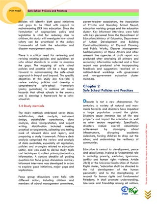 Safe School Policies and Practices 
Plan Nepal 
This study is commissioned by Plan Nepal in the support from NDRC Nepal 
policies will identify both good initiatives and gaps to be filled with regard to mainstreaming DRR into education. Since the formulation of appropriate policy and legislation is vital for reducing risks to children, this study will investigate how school safety can be prioritized in the policy frameworks of both the education and disaster management sectors. 
There is a critical need for reviewing and revising existing policies and guidelines on safe school standards in order to minimize the gaps. The mapping of safe school policies and practice will be a huge step forward in mainstreaming the safe-school approach in Nepal and beyond. The specific objectives of this study are two-fold: i) review existing policies and develop a comprehensive safe-school framework (policy guidelines) to address all major hazards that affect schools in the country and ii) develop a framework for a safe- school kit. 
1.4 Study methods 
The study methods embraced seven steps: mobilization, desk analysis, instrument design, stakeholder consultation, data analysis, data interpretation, and report writing. Mobilisation included making practical arrangements, collecting and taking stock of relevant data and reports, and preparing a study framework. Primary desk analysis comprised the review and analysis of data available, especially all legislation, policies and strategies related to education sector, and was used to devise study tools and techniques to collect primary/secondary information. A concise checklist of guiding questions for focus group discussions and key informant interviews was developed in order to explore good initiatives, major gaps and implications. 
Focus group discussions were held with different actors, including children and members of school management committees, parent-teacher associations, the Association of Private and Boarding School Nepal, education working groups and the education cluster. Key informant interviews were held with key personnel from the Department of Education/Ministry of Education, Department of Urban Development and Building Construction/Ministry of Physical Planning and Public Works, Disaster Management Section/Ministry of Home Affairs and other relevant line agencies. A draft report was produced after analyzing all primary and secondary information collected and a final report was produced after incorporating feedback and suggestions received at a national-level workshop with government and non-government education cluster members. 
Chapter 2 
Safe School Policies and Practices 
Disaster is not a new phenomenon. For centuries, a variety of natural and man- made hazards and disasters have impacted a large population around the globe. Disasters cause immense loss of life and property and impact the education as well as other sectors negatively. Specifically, disasters reduce overall educational achievement by damaging school infrastructure, disrupting academic calendars, forcing children to drop out the school, and undermining the resiliency of communities. 
Education is central to development, peace and social justice. It plays a fundamental role in reducing poverty, exclusion, ignorance, conflict and human rights violence. Article 26(2) of the Universal Declaration of Human Rights states, “education shall be directed to the full development of the human personality and to the strengthening of respect for human rights and fundamental freedoms. It shall promote understanding, tolerance and friendship among all nations,  