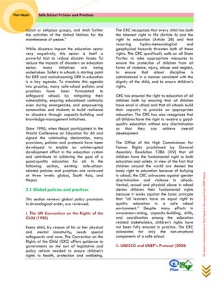 Safe School Policies and Practices 
Plan Nepal 
This study is commissioned by Plan Nepal in the support from NDRC Nepal 
racial or religious groups, and shall further the activities of the United Nations for the maintenance of peace.” 
While disasters impact the education sector very negatively, this sector is itself a powerful tool to reduce disaster losses. To reduce the impacts of disasters on education sector, many initiatives are being undertaken. Safety in schools is starting point for DRR and mainstreaming DRR in education is a key agenda. To translate this agenda into practice, many safe-school policies and practices have been formulated to safeguard schools by mitigating their vulnerability, ensuring educational continuity even during emergencies, and empowering communities and students to build resilience to disasters through capacity-building and knowledge-management initiatives. 
Since 1990, when Nepal participated in the World Conference on Education for All and signed the culminating declaration, many provisions, policies and protocols have been developed to enable an uninterrupted development effort in the education system and contribute to achieving the goal of a good-quality education for all. In the following section, existing safe-school- related policies and practices are reviewed at three levels: global, South Asia, and Nepal. 
2.1 Global policies and practices 
This section reviews global policy provisions in chronological order, are reviewed. 
i. The UN Convention on the Rights of the Child (1990) 
Every child, by reason of his or her physical and mental immaturity, needs special safeguards and care. The Convention on the Rights of the Child (CRC) offers guidance to governments on the sort of legislative and policy reform needed to ensure children’s rights to health, protection and wellbeing. The CRC recognizes that every child has both the inherent right to life (Article 6) and the right to education (Article 28) and that recurring hydro-meteorological and geophysical hazards threaten both of these rights. The CRC specifically calls on all State Parties to take appropriate measures to ensure the protection of children from all forms of violence, injury, abuse and neglect, to ensure that school discipline is administered in a manner consistent with the dignity of the child, and to ensure children’s rights. 
CRC has ensured the right to education of all children both by ensuring that all children have enrol in school and that all schools build their capacity to provide an appropriate education. The CRC has also recognizes that all children have the right to receive a good- quality education without any discrimination so that they can achieve overall development. 
The Office of the High Commissioner for Human Rights proclaimed by General Assembly Resolution 1386 (XIV) that all children have the fundamental right to both education and safety. In view of the fact that children around the world are denied the basic right to education because of bullying in school, the CRC advocates against gender discrimination and violence in schools. Verbal, sexual and physical abuse in school denies children their fundamental rights because it works against the basic principle that “all learners have an equal right to quality education in a safe school environment.” Despite many efforts in awareness-raising, capacity-building, drills, and coordination among the education related stakeholders, children’s rights have not been fully ensured in practice. The CRC advocates for only the non-structural components of a safe school. 
ii. UNESCO and UNEP’s Protocol (2004) 
 
