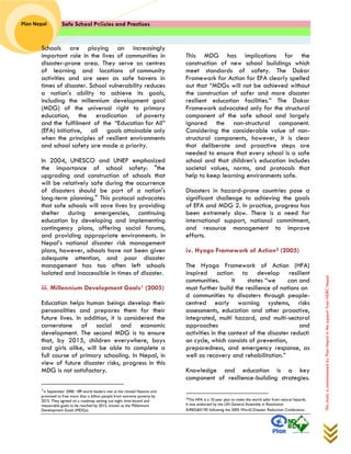 Safe School Policies and Practices 
Plan Nepal 
This study is commissioned by Plan Nepal in the support from NDRC Nepal 
Schools are playing an increasingly important role in the lives of communities in disaster-prone area. They serve as centres of learning and locations of community activities and are seen as safe havens in times of disaster. School vulnerability reduces a nation’s ability to achieve its goals, including the millennium development goal (MDG) of the universal right to primary education, the eradication of poverty and the fulfilment of the “Education for All” (EFA) initiative, all goals attainable only when the principles of resilient environments and school safety are made a priority. 
In 2004, UNESCO and UNEP emphasized the importance of school safety: "the upgrading and construction of schools that will be relatively safe during the occurrence of disasters should be part of a nation's long-term planning." This protocol advocates that safe schools will save lives by providing shelter during emergencies, continuing education by developing and implementing contingency plans, offering social forums, and providing appropriate environments. In Nepal’s national disaster risk management plans, however, schools have not been given adequate attention, and poor disaster management has too often left schools isolated and inaccessible in times of disaster. 
iii. Millennium Development Goals1 (2005) 
Education helps human beings develop their personalities and prepares them for their future lives. In addition, it is considered the cornerstone of social and economic development. The second MDG is to ensure that, by 2015, children everywhere, boys and girls alike, will be able to complete a full course of primary schooling. In Nepal, in view of future disaster risks, progress in this MDG is not satisfactory. 
1In September 2000, 189 world leaders met at the United Nations and promised to free more than a billion people from extreme poverty by 2015. They agreed on a roadmap setting out eight time-bound and measurable goals to be reached by 2015, known as the Millennium Development Goals (MDGs). 
This MDG has implications for the construction of new school buildings which meet standards of safety. The Dakar Framework for Action for EFA clearly spelled out that “MDGs will not be achieved without the construction of safer and more disaster resilient education facilities.” The Dakar Framework advocated only for the structural component of the safe school and largely ignored the non-structural component. Considering the considerable value of non- structural components, however, it is clear that deliberate and proactive steps are needed to ensure that every school is a safe school and that children’s education includes societal values, norms, and protocols that help to keep learning environments safe. 
Disasters in hazard-prone countries pose a significant challenge to achieving the goals of EFA and MDG 2. In practice, progress has been extremely slow. There is a need for international support, national commitment, and resource management to improve efforts. 
iv. Hyogo Framework of Action2 (2005) 
The Hyogo Framework of Action (HFA) inspired action to develop resilient communities. It states “we can and must further build the resilience of nations and communities to disasters through people- centred early warning systems, risks assessments, education and other proactive, integrated, multi hazard, and multi-sectoral approaches and activities in the context of the disaster reduction cycle, which consists of prevention, preparedness, and emergency response, as well as recovery and rehabilitation.” 
Knowledge and education is a key component of resilience-building strategies. 
2The HFA is a 10-year plan to make the world safer from natural hazards. It was endorsed by the UN General Assembly in Resolution A/RES/60/195 following the 2005 World Disaster Reduction Conference.  