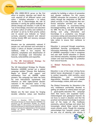 Safe School Policies and Practices 
Plan Nepal 
This study is commissioned by Plan Nepal in the support from NDRC Nepal 
The HFA (2005-2015) serves as the first effort to explain, describe and detail the work required of all different sectors and actors – including education – to reduce disaster risk. It acknowledges the role of education in solving the global challenge of climate change and disasters. It calls for the “use of knowledge, innovation and education to build a culture of safety and resilience at all levels” as set by its third priority actions and its second core indicator as “school curricula, education material and relevant training include DRR and recovery concepts and practices.”‖ 
Disasters can be substantially reduced if people are well informed and motivated to adopt a culture of disaster prevention and resilience, which in turn requires the collection, compilation and dissemination of relevant knowledge and information on hazards, vulnerabilities and capacities. 
v. The UN International Strategy for Disaster Reduction3 (2006-07) 
The UN International Strategy for Disaster Reduction (UNISDR) carried out a global campaign entitled “Disaster Risk Reduction Begins at School” with support and contributions from all UNISDR system partners. This campaign has been the basis for most international agreements and initiatives on child rights-centred disaster reduction in the education sector. It has promoted major awareness-building initiatives on school safety. 
Schools are the best venues for forging durable collective values and therefore 
3Created in December 1999, the United Nations International Strategy for Disaster Reduction (UNISDR) is the secretariat of the International Strategy for Disaster Reduction (ISDR). It is the successor to the secretariat of the International Decade for Natural Disaster Reduction with the purpose of ensuring the implementation of the International Strategy for Disaster Reduction (General Assembly resolution 54/219. 
suitable for building a culture of prevention and disaster resilience. For this reason, UNISDR advocates the promotion of school safety through the integration of DRR into school curricula. It also recognizes that non- formal education activities can make a crucial contribution to awareness-raising, knowledge-building, and skills development for DRR. The key to education and DRR is sharing and using information and knowledge in a productive way through awareness-raising and educational initiatives so that people make informed decisions and take action to ensure their resilience to disasters. 
Education is conveyed through experience, established learning arrangements, and information technology. One of the beauties of UNISDR’s campaigns is that it recognizes and uses both formal education in schools and informal education, including traditional wisdom and local knowledge for protection from natural hazards. 
vi. Global Partnership for Education, (2002) 
Education is one of the major driving forces behind human development. It opens doors to combat inequality, child mortality, social disintegration, and environmental degradation. Education empowers people with knowledge, wisdom, skills and values. The Global Partnership for Education is the only multilateral partnership devoted to getting all children to attend school and get a good-quality education. This campaign claim that known and expected hydro- meteorological and geological hazards do not have to result in disasters and that the practical and technical knowledge to prevent most of the losses of life, livelihood, community, cultural heritage and school that increasingly attend these natural hazard events already exists. Though this campaign acknowledges that “people’s science” could be one way of securing safe schools, it  