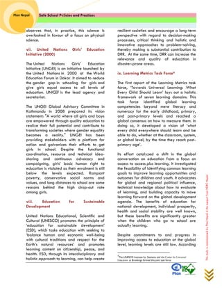 Safe School Policies and Practices 
Plan Nepal 
This study is commissioned by Plan Nepal in the support from NDRC Nepal 
observes that, in practice, this science is overlooked in favour of a focus on physical science. 
vii. United Nations Girls’ Education Initiative (2000) The United Nations Girls’ Education Initiative (UNGEI) is an initiative launched by the United Nations in 2000 at the World Education Forum in Dakar. It aimed to reduce the gender gap in schooling for girls and give girls equal access to all levels of education. UNICEF is the lead agency and secretariat. The UNGEI Global Advisory Committee in Kathmandu in 2008 prepared its vision statement: "A world where all girls and boys are empowered through quality education to realize their full potential and contribute to transforming societies where gender equality becomes a reality." UNGEI has been providing stakeholders with a platform for action and galvanizes their efforts to get girls in school. Despite the functional coordination, resource and technical idea- sharing and continuous advocacy and campaigning, girls’ basic human right to education is violated as their enrolment is still below the levels expected. Rampant poverty, conservative social norms and values, and long distances to school are some reasons behind the high drop-out rate among girls. 
viii. Education for Sustainable Development 
United Nations Educational, Scientific and Cultural (UNESCO) promotes the principle of ‘education for sustainable development’ (ESD), which tasks education with seeking to ‘balance human and economic well-being with cultural traditions and respect for the Earth’s natural resources’ and promotes learning content on citizenship, peace, and health. ESD, through its interdisciplinary and holistic approach to learning, can help create resilient societies and encourage a long-term perspective with regard to decision-making processes, critical thinking and holistic and innovative approaches to problem–solving, thereby making a substantial contribution to DRR. At the same time, DRR can increase the relevance and quality of education in disaster-prone areas. 
ix. Learning Metrics Task Force4 The first report of the Learning Metrics task force, ‘Towards Universal Learning: What Every Child Should Learn’ lays out a holistic framework of seven learning domains. This task force identified global learning competencies beyond mere literacy and numeracy for the early childhood, primary, and post-primary levels and reached a global consensus on how to measure them. In doing so, it developed a vision of ‘what every child everywhere should learn and be able to do, whether at the classroom, system, or global level, by the time they reach post- primary age’. Its effort catalyzed a shift in the global conversation on education from a focus on access to access plus learning. It investigated the feasibility of identifying common learning goals to improve learning opportunities and outcomes for children and youth. It advocates for global and regional political influence, technical knowledge about how to evaluate of learning, and building capacity to move learning forward on the global development agenda. The benefits of education for national development, individual prosperity, health and social stability are well known, but these benefits are significantly greater when the children who go to school are actually learning. Despite commitments to and progress in improving access to education at the global level, learning levels are still low. According 
4The UNESCO Institute for Statistics and the Center for Universal Education at Brookings formed this joint task force.  