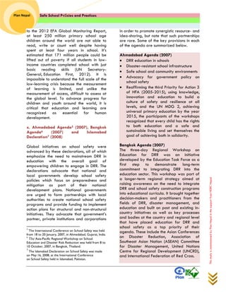 Safe School Policies and Practices 
Plan Nepal 
This study is commissioned by Plan Nepal in the support from NDRC Nepal 
to the 2012 EFA Global Monitoring Report, at least 250 million primary school age children around the world are not able to read, write or count well despite having spent at least four years in school. It’s estimated that 171 million people could be lifted out of poverty if all students in low- income countries completed school with just basic reading skills (UN Secretary- General, Education First, 2012). It is impossible to understand the full scale of the low-learning crisis because the measurement of learning is limited, and unlike the measurement of access, difficult to assess at the global level. To advance progress for children and youth around the world, it is critical that education and learning are recognized as essential for human development. 
x. Ahmadabad Agenda5 (2007), Bangkok Agenda6 (2007) and Islamabad Declaration7 (2008) 
Global initiatives on school safety were advanced by these declarations, all of which emphasize the need to mainstream DRR in education with the overall goal of empowering children to engage in DRR. The declarations advocate that national and local governments develop school safety policies which focus on preparedness and mitigation as part of their national development plans. National governments are urged to form partnerships with local authorities to create national school safety programs and provide funding to implement action plans for structural and non-structural initiatives. They advocate that government’s partner, private institutions and corporations 
5 The International Conference on School Safety was held from 18 to 20 January, 2007, in Ahmedabad, Gujarat, India. 
6 The Asia-Pacific Regional Workshop on School Education and Disaster Risk Reduction was held from 8 to 10 October, 2007, in Bangkok, Thailand. 7 The Islamabad Declaration on School Safety was made on May 16, 2008, at the International Conference on School Safety held in Islamabad, Pakistan. 
in order to promote synergistic resource- and idea-sharing, but note that such partnerships are rare. Some of the key provisions in each of the agenda are summarized below. 
Ahmadabad Agenda (2007)  DRR education in schools  Disaster-resistant school infrastructure  Safe school and community environments  Advocacy for government policy on school safety  Reaffirming the third Priority for Action 3 of HFA (2005-2015), using knowledge, innovation and education to build a culture of safety and resilience at all levels, and the UN MDG 2, achieving universal primary education by the year 2015, the participants of the workshops recognized that every child has the rights to both education and a safe and sustainable living and set themselves the goal of achieving both in solidarity. Bangkok Agenda (2007) The three-day Regional Workshop on Education for DRR was an initiative developed by the Education Task Force as a first step to demonstrate long-term commitment to integrating DRR into the education sector. This workshop was part of a longer-term regional strategy aimed at raising awareness on the need to integrate DRR and school safety construction programs into educational curricula. It brought together decision-makers and practitioners from the fields of DRR, disaster management, and education and built on past and existing in- country initiatives as well as key processes and bodies at the country and regional level that have placed education for DRR and school safety as a top priority of their agenda. These include the Asian Conferences on Disaster Reduction, Association of Southeast Asian Nation (ASEAN) Committee for Disaster Management, United Nations Centre for Regional Development (UNCRD), and International Federation of Red Cross.  