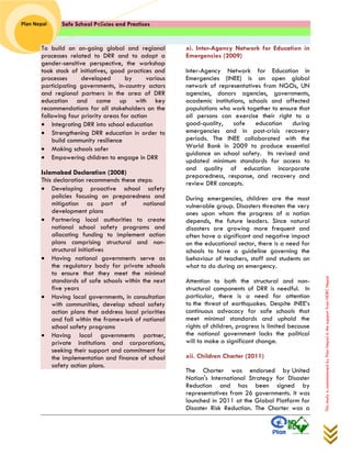 Safe School Policies and Practices 
Plan Nepal 
This study is commissioned by Plan Nepal in the support from NDRC Nepal 
To build on on-going global and regional processes related to DRR and to adopt a gender-sensitive perspective, the workshop took stock of initiatives, good practices and processes developed by various participating governments, in-country actors and regional partners in the area of DRR education and came up with key recommendations for all stakeholders on the following four priority areas for action  Integrating DRR into school education  Strengthening DRR education in order to build community resilience  Making schools safer  Empowering children to engage in DRR Islamabad Declaration (2008) This declaration recommends these steps:  Developing proactive school safety policies focusing on preparedness and mitigation as part of national development plans  Partnering local authorities to create national school safety programs and allocating funding to implement action plans comprising structural and non- structural initiatives  Having national governments serve as the regulatory body for private schools to ensure that they meet the minimal standards of safe schools within the next five years  Having local governments, in consultation with communities, develop school safety action plans that address local priorities and fall within the framework of national school safety programs  Having local governments partner, private institutions and corporations, seeking their support and commitment for the implementation and finance of school safety action plans. 
xi. Inter-Agency Network for Education in Emergencies (2009) 
Inter-Agency Network for Education in Emergencies (INEE) is an open global network of representatives from NGOs, UN agencies, donors agencies, governments, academic institutions, schools and affected populations who work together to ensure that all persons can exercise their right to a good-quality, safe education during emergencies and in post-crisis recovery periods. The INEE collaborated with the World Bank in 2009 to produce essential guidance on school safety. Its revised and updated minimum standards for access to and quality of education incorporate preparedness, response, and recovery and review DRR concepts. 
During emergencies, children are the most vulnerable group. Disasters threaten the very ones upon whom the progress of a nation depends, the future leaders. Since natural disasters are growing more frequent and often have a significant and negative impact on the educational sector, there is a need for schools to have a guideline governing the behaviour of teachers, staff and students on what to do during an emergency. 
Attention to both the structural and non- structural components of DRR is needful. In particular, there is a need for attention to the threat of earthquakes. Despite INEE’s continuous advocacy for safe schools that meet minimal standards and uphold the rights of children, progress is limited because the national government lacks the political will to make a significant change. 
xii. Children Charter (2011) 
The Charter was endorsed by United Nation's International Strategy for Disaster Reduction and has been signed by representatives from 26 governments. It was launched in 2011 at the Global Platform for Disaster Risk Reduction. The Charter was a  