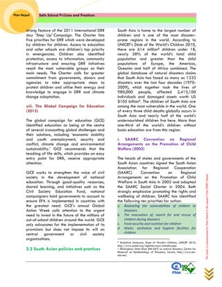 Safe School Policies and Practices 
Plan Nepal 
This study is commissioned by Plan Nepal in the support from NDRC Nepal 
strong feature of the 2011 International DRR day ‘Step Up' Campaign. The Charter lists five priorities for DRR which were developed by children for children. Access to education and safer schools are children's top priority in emergencies. Children also identified protection, access to information, community infrastructure and ensuring DRR initiatives reach the most vulnerable groups as their main needs. The Charter calls for greater commitment from governments, donors and agencies to take appropriate steps to protect children and utilise their energy and knowledge to engage in DRR and climate change adaptation. 
xiii. The Global Campaign for Education (2013) 
The global campaign for education (GCE) identified education as being at the centre of several crosscutting global challenges and their solutions, including ‘economic stability and youth unemployment, security and conflict, climate change and environmental sustainability.’ GCE recommends that the teaching of life skills, which provides an easy entry point for DRR, receive appropriate attention. 
GCE works to strengthen the voice of civil society in the development of national education. Through good-quality resources, shared learning, and initiatives such as the Civil Society Education Fund, national campaigners hold governments to account to ensure EFA is implemented in countries with the greatest need. GCE’s annual Global Action Week calls attention to the urgent need to invest in the future of the millions of out-of-school children around the world. GCE only advocates for the implementation of its provisions but does not impose its will on central government or civil society organizations. 
2.2 South Asian policies and practices 
South Asia is home to the largest number of children and is one of the most disaster- prone regions in the world. According to UNICEF’s State of the World’s Children 2010, there are 614 million8 children under 18, nearly 28% of the world’s total child population and greater than the child populations of Europe, the Americas, Oceania and half of Africa combined. The global database of natural disasters claims that South Asia has faced as many as 1333 disasters over the last four decades (1970- 2009), which together took the lives of 980,000 people, affected 2,413,100 individuals and damaged assets worth US $105 billion9. The children of South Asia are among the most vulnerable in the world. One of every three child deaths globally occurs in South Asia and nearly half of the world’s undernourished children live here. More than one-third of the world’s children without basic education are from this region. 
i. SAARC Convention on Regional Arrangements on the Promotion of Child Welfare (2002) 
The heads of states and governments of the South Asian countries signed the South Asian Association for Regional Cooperation (SAARC) Convention on Regional Arrangements on the Promotion of Child Welfare in South Asia in 2002 and adopted the SAARC Social Charter in 2004. Both strongly emphasize promoting the rights and wellbeing of children. SAARC has identified the following ten priorities for action: a. Assessing the vulnerabilities of children to disasters b. The evacuation of, search for and rescue of children during disasters c. Food security and nutrition for children d. Water, sanitation and hygiene facilities for children 
8 Statistical Annexure, State of World’s Children, UNICEF 2010, http://www.unicef.org/rightsite/sowc/statistics.php 
9 2Emergency Data Base (EM-DAT) on natural disasters, Centre for Research on Epidemiology of Disasters, Leuven, http://www.em- dat.net/ 
 
