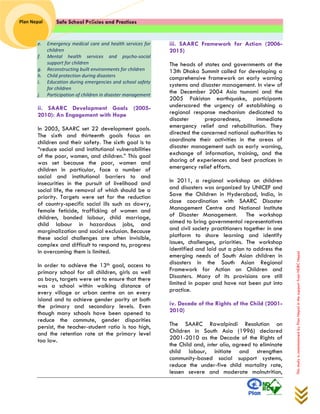 Safe School Policies and Practices 
Plan Nepal 
This study is commissioned by Plan Nepal in the support from NDRC Nepal 
e. Emergency medical care and health services for children f. Mental health services and psycho-social support for children g. Reconstructing built environments for children h. Child protection during disasters i. Education during emergencies and school safety for children j. Participation of children in disaster management 
ii. SAARC Development Goals (2005- 2010): An Engagement with Hope 
In 2005, SAARC set 22 development goals. The sixth and thirteenth goals focus on children and their safety. The sixth goal is to “reduce social and institutional vulnerabilities of the poor, women, and children.” This goal was set because the poor, women and children in particular, face a number of social and institutional barriers to and insecurities in the pursuit of livelihood and social life, the removal of which should be a priority. Targets were set for the reduction of country-specific social ills such as dowry, female feticide, trafficking of women and children, bonded labour, child marriage, child labour in hazardous jobs, and marginalization and social exclusion. Because these social challenges are often invisible, complex and difficult to respond to, progress in overcoming them is limited. 
In order to achieve the 13th goal, access to primary school for all children, girls as well as boys, targets were set to ensure that there was a school within walking distance of every village or urban centre an on every island and to achieve gender parity at both the primary and secondary levels. Even though many schools have been opened to reduce the commute, gender disparities persist, the teacher-student ratio is too high, and the retention rate at the primary level too low. 
iii. SAARC Framework for Action (2006- 2015) 
The heads of states and governments at the 13th Dhaka Summit called for developing a comprehensive framework on early warning systems and disaster management. In view of the December 2004 Asia tsunami and the 2005 Pakistan earthquake, participants underscored the urgency of establishing a regional response mechanism dedicated to disaster preparedness, immediate emergency relief and rehabilitation. They directed the concerned national authorities to coordinate their activities in the areas of disaster management such as early warning, exchange of information, training, and the sharing of experiences and best practices in emergency relief efforts. 
In 2011, a regional workshop on children and disasters was organized by UNICEF and Save the Children in Hyderabad, India, in close coordination with SAARC Disaster Management Centre and National Institute of Disaster Management. The workshop aimed to bring governmental representatives and civil society practitioners together in one platform to share learning and identify issues, challenges, priorities. The workshop identified and laid out a plan to address the emerging needs of South Asian children in disasters in the South Asian Regional Framework for Action on Children and Disasters. Many of its provisions are still limited in paper and have not been put into practice. 
iv. Decade of the Rights of the Child (2001- 2010) 
The SAARC Rawalpindi Resolution on Children in South Asia (1996) declared 2001-2010 as the Decade of the Rights of the Child and, inter alia, agreed to eliminate child labour, initiate and strengthen community-based social support systems, reduce the under-five child mortality rate, lessen severe and moderate malnutrition,  