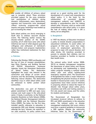 Safe School Policies and Practices 
Plan Nepal 
This study is commissioned by Plan Nepal in the support from NDRC Nepal 
and enable all children of primary school age to complete school. These provisions provided support for the care, protection and participation of children during disasters. Unfortunately, many declarations, agendas and frameworks were developed without reviewing progress—the actual impacts and gaps remaining—and ended up just re-inventing the wheel. 
Safe school policies are slowly emerging in South Asia to address recurrent disaster events. The following section reviews the disaster-related policies of the SAARC countries, all of which have some safe school initiatives but most of which depend upon the willingness and enthusiasm of individual’s decision-makers and program implementers rather than institutional mechanisms for their effectives. 
a. Pakistan 
Following the October 2005 earthquake and the loss of lives of innocent schoolchildren, Aga Khan Planning and Building Services and FOCUS Humanitarian Assistance agencies issued the Islamabad Declaration on School Safety. This declaration highlighted the major risks inherent in the construction and design of current school structures and the devastating consequences following natural disasters. The declaration identified ways in which school safety could be enhanced to better protect school communities. 
This declaration was part of Pakistan’s global commitment to DRR and open many avenues and much scope in the safe-school sector. It leads, in particular, to the National Assembly Resolution on Safe Schools (2008), the National Disaster Management Authority Policy (2008) and the National Education Policy (2009). The latter, for the first time, included specific reference to education in emergencies (EiE) and disaster management although the term “disaster risk reduction” is not used explicitly. Its policy actions have served as a good starting point for the development of a sound and comprehensive school policy: it is the basis for the collaboration of provincial disaster management authority and UNESCO to develop a comprehensive plan for making schools safer. However, since no nation-wide comprehensive safe school policy is in place the task of making school safe is still a choice, not an obligation. 
b. Bangladesh 
In 1997 the Ministry of Education introduced a policy to include disaster preparedness in educational institutions. Its social safety net program of that year covers four major areas: (i) employment generations, (ii) programs to cope with natural disasters and other shocks, (iii) incentives provided to parents to educate their children, and (iv) incentives provided to families to improve their health status. 
The national policy (draft version 2008- 2015) on disaster management recognizes the importance of school safety and focuses on developing and implementing a school safety program including a national school safety plan and school building-level emergency response plans. The Government of Bangladesh has taken a major initiative in strengthening the physical structure of schools located in hazard-prone areas. Civil society organizations have taken several initiatives in preparing schools to reduce the impact of disaster risks through school safety plans, simulations and drills and training sessions in first aid, search and rescue, and fire safety for students and teachers. 
The Government of Bangladesh has introduced structural reforms to achieve its EFA and MDG commitments in the education sector. The national policy on disaster management emphasizes that every ministry must have a general guideline to incorporate a DRR agenda. Despite the noteworthy initiatives taken by the Government of  