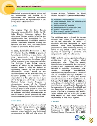 Safe School Policies and Practices 
Plan Nepal 
This study is commissioned by Plan Nepal in the support from NDRC Nepal 
Bangladesh to minimize risks at schools and for schoolchildren, the absence of a consolidated and separate safe-school policy has stymied the implementation of full- fladged safe-school initiatives. 
c. India 
The ongoing Right to Safer Schools Campaign launched in 2001 led by the All- India Disaster Mitigation Institute. The programme fostered a culture of safety with demonstrations and installations of fire safety equipment and first aid kits, insurance policies, awareness materials, training for teachers and staff, drills, and need-based support to schools and student families. 
In 2005, Sustainable Environment & Eco Development Society (SEEDS), a prominent humanitarian institution, in association with state governments and international humanitarian communities, introduced school safety programs in four regions across India. The Andaman School Safety Initiative, covering 40 schools on the Andaman and Nicobar Islands is using the window of opportunity offered by the post-tsunami rehabilitation process. Based on the recommendations of the National Policy on Education (1986), some initiatives were undertaken in a few pilot schools. In June 2010, the Government of India launched the National School Safety Program, a demonstration project of the National Disaster Management Authority; this historic step will result in safe schools in India. Like other SAARC countries, India also manages to implement safe-school activities based on the flexibility of various provisions of other education-related policies and frameworks. 
d. Sri Lanka 
The government has developed a national guideline for making disaster-safe schools. The Disaster Management Act (2005) provides strong legislative and institutional arrangements for DRR and safe school. Sri Lanka’s National Guidelines for School Disaster Safety (2005) embrace seven steps: 
a) Establish a school-safety team b) Create awareness among the members of the school community c) Identify hazards and resources d) Establish and train the school-safety team e) Prepare a school-safety plan f) Disseminate the plan and conduct drills g) Evaluate and update the plan 
The guidelines were reviewed by various ministries and donors in a participatory process and, ultimately, the Ministry of Education officially recognised its legal mandate. From 2009, implementing its provisions has been mandatory, making Sri Lanka one step ahead of other South Asian countries in endorsing a separate and comprehensive policy for safe schools. 
NGOs and civil society organizations have a considerable role in making school environments safe. After the tsunami, ActionAid run a nationwide ‘Back-to-School’ campaign that capacitated thousands of teachers in providing psychosocial care. Through knowledge documentation, specifically the preparation of IEC materials and an education package, ActionAid Sri Lanka was crucial in reducing the disaster risks at schools and in their neighbourhoods. Between March 2006 and March 2007, the Asian Disaster Reduction Centre implemented the Enhancing Natural Disaster Education in Schools project with support from USAID and the Department of Education, building a culture of safety in schools and their vicinity. Strong policies and an active civil society have helped Sri Lanka move forward in implementing its safe school agenda. 
e. Bhutan 
The Royal Government of Bhutan endorsed the National Disaster Risk Management Framework in 2006 and drafted the National Disaster Management Bill in 2008.  