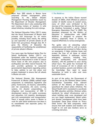 Safe School Policies and Practices 
Plan Nepal 
This study is commissioned by Plan Nepal in the support from NDRC Nepal 
More than 300 schools in Bhutan have prepared disaster management plans according to the School Disaster Management Planning Guidelines issued by the Department of Disaster Management. This Department also is also conducting drills and training trainers of teachers in safe school initiatives, including first aid trainings. 
The National Education Policy (2011) states that the Royal Government of Bhutan shall promote and encourage by all means possible, including fiscal means, the setting up and operation of private schools at all levels from pre-primary through class XII. It gives the Ministry of Education the responsibility of facilitating the establishment of private schools in Bhutan. 
Two years ago, the National Action Plan for School Earthquake Safety (2011) was formulated under the technical support of GeoHazards International in order to reduce future losses of life and property due to earthquakes and other natural hazards. This plan provides guidance to concerned governmental departments regarding actions to take, policies to put into place and projects implement to ensure that all schools in Bhutan are safe. 
The National Disaster Risk Management Framework of Bhutan (2006) outlined eight components: (i) institutional, legislative and policy frameworks, (ii) hazard, vulnerability and risk assessments, (iii) early warning systems, (iv) disaster preparedness, (v) mitigation and incorporation of DRR in development sectors, (vi) public awareness and education, (vii) capacity development, and (viii) communication and transportation. There is enough policy space in Bhutan to work for safe school endeavours but there is no consolidated and separate policy for safe schools. 
f. The Maldives 
In response to the Indian Ocean tsunami disaster of 2004, which inflicted an unknown number of deaths across its coastal areas, many of which were attributed to the slowness of the response, the Government of the Maldives formulated a guide, “School Emergency Operations Plan,” in 2009. This document, prepared by the Ministry of Education in collaboration with UNDP Maldives is designed to prepare the citizenry, especially those in schools, to respond effectively to various emergencies. 
The guide aims at educating school administrators and staff as well as students on the appropriate protocol to follow during an emergency. It helps minimize losses and protect the lives of all those at school, especially children. It addresses various emergency scenarios, including fires, tsunamis, earthquakes, and sea-based disasters, with the potential to occur during school hours. The guide has increased the level of awareness of risk in schools and provided teachers, parents and children with the knowledge they need to equip themselves to build a safer and more sustainable future. 
As part of the policy, the Government of Maldives set up the National School Safety Coordination Committee from relevant sections of the Ministry of Education to spearhead the school safety initiatives. The School Health Unit is mandated to coordinate the DRR education activities. Minimum safety standards for school infrastructure and a school building code were developed and are now begin implemented. School safety and disaster management plans have been formulated. These plans include an “Every Child Swims” life skills component, which ensures that both students and teachers are taught to win and sees teachers serve as swimming instructors. 
 