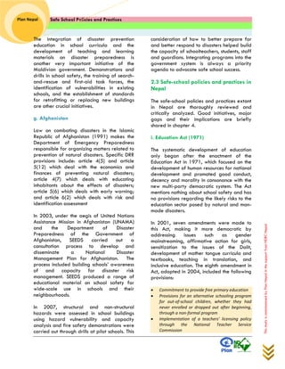 Safe School Policies and Practices 
Plan Nepal 
This study is commissioned by Plan Nepal in the support from NDRC Nepal 
The integration of disaster prevention education in school curricula and the development of teaching and learning materials on disaster preparedness is another very important initiative of the Maldivian government. Demonstrations and drills in school safety, the training of search- and-rescue and first-aid task forces, the identification of vulnerabilities in existing schools, and the establishment of standards for retrofitting or replacing new buildings are other crucial initiatives. 
g. Afghanistan 
Law on combating disasters in the Islamic Republic of Afghanistan (1991) makes the Department of Emergency Preparedness responsible for organizing matters related to prevention of natural disasters. Specific DRR provisions include: article 4(5) and article 5(12) which deal with the economics and finances of preventing natural disasters; article 4(7) which deals with educating inhabitants about the effects of disasters; article 5(6) which deals with early warning; and article 6(2) which deals with risk and identification assessment 
In 2003, under the aegis of United Nations Assistance Mission in Afghanistan (UNAMA) and the Department of Disaster Preparedness of the Government of Afghanistan, SEEDS carried out a consultation process to develop and disseminate a National Disaster Management Plan for Afghanistan. The process included building schools’ awareness of and capacity for disaster risk management. SEEDS produced a range of educational material on school safety for wide-scale use in schools and their neighbourhoods. 
In 2007, structural and non-structural hazards were assessed in school buildings using hazard vulnerability and capacity analysis and fire safety demonstrations were carried out through drills at pilot schools. This consideration of how to better prepare for and better respond to disasters helped build the capacity of schoolteachers, students, staff and guardians. Integrating programs into the government system is always a priority agenda to advocate safe school success. 
2.3 Safe-school policies and practices in Nepal 
The safe-school policies and practices extant in Nepal are thoroughly reviewed and critically analyzed. Good initiatives, major gaps and their implications are briefly shared in chapter 4. 
i. Education Act (1971) 
The systematic development of education only began after the enactment of the Education Act in 1971, which focused on the development of human resources for national development and promoted good conduct, decency and morality in consonance with the new multi-party democratic system. The Act mentions nothing about school safety and has no provisions regarding the likely risks to the education sector posed by natural and man- made disasters. 
In 2001, seven amendments were made to this Act, making it more democratic by addressing issues such as gender mainstreaming, affirmative action for girls, sensitization to the issues of the Dalit, development of mother tongue curricula and textbooks, teaching in translation, and inclusive education. The eighth amendment in Act, adopted in 2004, included the following provisions: 
 Commitment to provide free primary education  Provisions for an alternative schooling program for out-of-school children, whether they had never enrolled or dropped out after beginning, through a non-formal program  Implementation of a teachers' licensing policy through the National Teacher Service Commission  