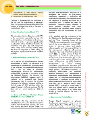 Safe School Policies and Practices 
Plan Nepal 
This study is commissioned by Plan Nepal in the support from NDRC Nepal 
 Empowerment of SMCs through capacity- building in their various responsibilities  Formation of inclusive SMCs and PTAs 
Progress in implementing the provisions of the Act and its amendments is extremely slow. No amendment has yet internalized the concept of disaster risks and or the need to make schools safer. 
ii. New Education System Plan (1971) 
This plan, based on the Education Act (1971) of the same year, successfully laid out rules and regulations for textbooks and reference materials in order to promote good-quality of education. While it did to systematize the curriculum, this plan did not incorporate school safety issues and says nothing about the structural component of school safety, i.e. the physical improvement of schools and their vicinities. 
iii. Natural Calamity Relief Act (1982) 
This is the first act directed towards disaster management in Nepal. Its sole focus is on responding to disasters and providing relief to the affected. The government recognized that it did not have a sufficiently comprehensive platform for implementing national DRR strategies. In particular, it had the National Strategy for Disaster Risk Management (NSDRM). However, until it is replaced by a proposed new Disaster Management Act, it remains the principal framework for disaster response and for a limited range of DRR activities within the scope of rescue, relief and response. This Act does not say school safety or children’s issues. 
iv. Basic and Primary Education Project (BPEP) Master Plan I (1992–97) 
To translate the key provisions of the Education Act (1971) and the New Education System Plan (1971) into practice, the Basic and Primary Education Project (BPEP) was designed and implemented. Its goal was to strengthen the network of pre-primary educational institutions. It addressed the issues of non-enrolment, non-attendance and low retention in primary education on a sustainable basis. It stressed the need for bottom-up, community-based planning in which parents, teachers and other stakeholders are consulted about program formulation and the management of BPEP activities. 
BPEP I was built upon the experiences of the Seti Education for Rural Development Project and the Primary Education Project of the 1980s. Pre-primary education is not currently part of the formal education system. BPEP I aimed to increase access and equity, enhance quality and relevance, and improve the management efficiency of primary education. It covered 40 districts and served about 55% of public schools. It had 14 components: (i) textbook and curriculum development and dissemination; (ii) regular evaluation; (iii) teacher training; (iv) resource centre development; (v) early childhood development; (vi) school building construction; (vii) non-formal education; (viii) women's education; (ix) education for special target groups; (x) special education; (xi) community mobilization; (xii) enhanced technical capability; (xiii) improvement in educational management and information system; and (xiv) program management and improvement. It clustered schools under a resource centre school (usually a high school) supervised by a resource centre head. Because BPEP I covered so many issues, its focus was diluted and its impact less than expected. It had nothing to say about safe schools of making children the centre of school safety. 
v. Governmental Periodic Plans 
Though Nepal adopted a planned development approach in 1956, it was not until the Eighth Plan (1992-97) that the role of primary education was emphasized. This  