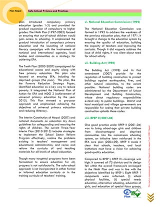 Safe School Policies and Practices 
Plan Nepal 
This study is commissioned by Plan Nepal in the support from NDRC Nepal 
plan introduced compulsory primary education (grades 1-5) and provided for gradual expansion of compulsory to higher grades. The Ninth Plan (1997-2002) focused on ensuring that out-of-school children would gain access to schooling. It emphasized the gradual introduction of compulsory primary education and the launching of national literacy campaigns with the involvement of national and international agencies, local bodies and communities as a strategy for achieving EFA. 
The Tenth Plan (2003-2007) campaigned for educational access and equity along with free primary education. This plan also focused on ensuring EFA, including for deprived groups (the poor). This plan, like the Poverty Reduction Strategy Paper, identified education as a key way to reduce poverty. It integrated the National Plan of Action for EFA and MDG 2 (achievement of universal primary education by the year 2015). This Plan stressed a pro-poor approach and emphasized achieving the objectives of universal primary education and reducing illiteracy. 
The Interim Constitution of Nepal (2007) and national documents on education lay down guidelines for safeguarding and ensuring the rights of children. The current Three-Year Interim Plan (2010-2013) includes strategies to implement the School Sector Reform Program effectively, resolve the problems existing in teachers’ management and educational administration, and revise and reform the curricula of and teaching materials for all levels of school education. 
Though many targeted programs have been formulated to ensure education for all, progress is not satisfactorily. The safe-school approach is not incorporated in either formal or informal education curricula or in the training curricula of teachers’ training. vi. National Education Commission (1992) 
The National Education Commission was formed in 1992 to address the weakness of the previous education plan, that of 1971. It brought a change to the education system by ensuring the quality of education, building the capacity of teachers and improving the curricula. Though it did vaguely address the issue of child rights, it was silent about need for school safety. 
vii. Building Act (1998) 
The Building Act (1998) and its first amendment (2007) provide for the regulation of building construction to protect buildings against earthquakes, fires, and other natural calamities, to the extent possible. National building codes are administered by the Department of Urban Development and Building Construction, whose direct regulatory responsibilities extend only to public buildings. District and local municipal and village governments are responsible for seeing that private building construction upholds these codes. 
viii. BPEP II (2001-04) 
One good practice under BPEP II (2001-04) was to bring school-age girls and children from disadvantaged and deprived communities into the mainstream schooling system, an initiative later reinforced in the EFA core plan (2004-09). BPEP II made it clear that schools, teachers, and local institutions must have a vision for achieving good-quality education. 
Compared to BPEP I, BPEP II’s coverage was high. It covered all 75 districts and its design fell within the overall framework envisaged in the Ninth Plan and was in line with the objectives identified by BPEP I. Eight BPEP 1 components were reformed: (i) school physical facilities, (ii) special needs education, alternative schooling, education of girls, and education of special focus groups,  