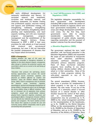 Safe School Policies and Practices 
Plan Nepal 
This study is commissioned by Plan Nepal in the support from NDRC Nepal 
(iii) early childhood development, (iv) community mobilization and literacy, (v) curriculum renewal and assessment, curriculum and textbooks renewal, and continuous assessment, (vi) teacher training and professional support, recurrent training and support, and certification training, (vii) strengthening institutions, strengthening central level institutions, strengthening district planning and implementation, and local capacity building, and (viii) core investment program management, program management and the establishment of the Technical Support Advisory Group. Compared to BPEP I, BPEP II had more provisions for safe schools as it had covered both structural and non-structural components, but even it did not internalize the possible consequences of disasters that may impact school environments, 
ECED in Emergencies Children between the ages of 0-8 years are particularly vulnerable in emergency situations. In addition to the direct physical impacts, emergencies often disrupt or destroy the protective systems and social fabric which are so crucial to the well-being of these children. “Education that protects the well-being, fosters learning opportunities, and nurtures the overall development (social, emotional, cognitive, and physical) of children affected by conflicts and disasters.” (Save the Children Alliance Education Group, 2001). ECED in emergencies aims to promote the physical, social, emotional, cognitive, psychological, spiritual and language development of young children. Emergencies pose a set of challenges for young children living in difficult situations. They are at increased risk of separation from primary caregivers; sexual and gender-based violence; physical harm; long-term cognitive, emotional, and psychological effects. Emergencies threaten children not just directly but indirectly through its effects on parents and caregivers. The harsh realities of their lives reduce their capacity to provide the care and nurturing young children desperately need to grow and develop their full potential. 
ix. Local Self-Governance Act (1999) and Regulations (1999) 
This legislation delegates responsibility for local governance and development (including DRR projects outside the context of a declared disaster) to regional, district and local governments--municipalities in urban areas and village development committees in rural areas. For the first time, local governments were able to assume considerable responsibility for the management of public schools, especially regarding construction and the payment of teacher’s salaries from the annual budget. 
x. Education Regulations (2002) 
The government replaced the term ‘adult education’ with ‘non-formal education’ in the Education Regulations (2002) and expanded the scope of such education to incorporate basic adult education, post-literacy education, continuous education, and alternative primary education programs. None of these non-formal education programs have anything to say about making children disaster-resilient either at school or in their communities. None of the curricula of these programs address the safe-school approach or any of its associated issues. 
The second amendment (2004), however, does have a provision for compensation if school property is lost due to a natural disaster. The rules reads: “If any loss of the property of a community school is incurred because of a natural disaster or other situation beyond the control of that school, such as environmental degradation, compensation may be provided--up to Rs. 5000 by the school management committee on the recommendation of the headmaster, up to Rs. 10,000 by the District Education Officer on the recommendation of SMC, up to Rs. 20,000 by the Director of Department of Education, and up to Rs. 25,000 by the Secretary of the Ministry of Education. More  